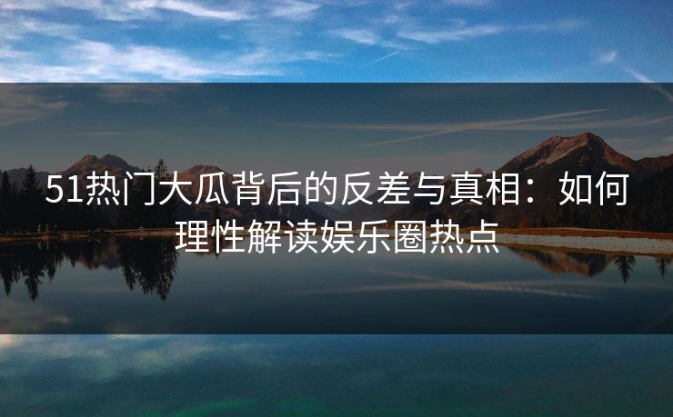 51热门大瓜背后的反差与真相：如何理性解读娱乐圈热点