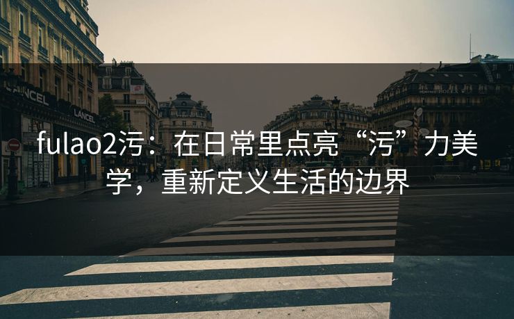 fulao2污：在日常里点亮“污”力美学，重新定义生活的边界