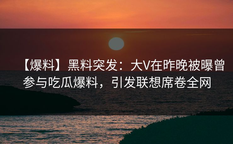 【爆料】黑料突发：大V在昨晚被曝曾参与吃瓜爆料，引发联想席卷全网