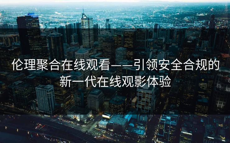 伦理聚合在线观看——引领安全合规的新一代在线观影体验