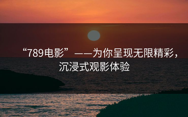 “789电影”——为你呈现无限精彩，沉浸式观影体验