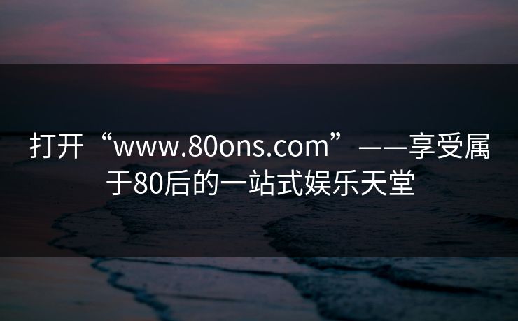 打开“www.80ons.com”——享受属于80后的一站式娱乐天堂