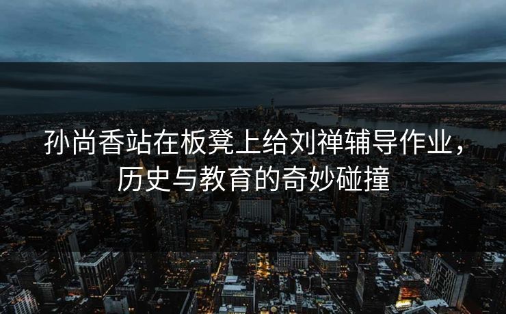 孙尚香站在板凳上给刘禅辅导作业，历史与教育的奇妙碰撞