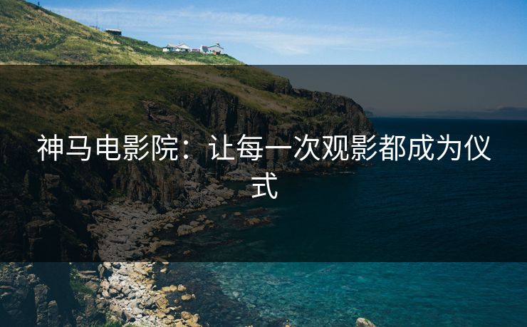 神马电影院：让每一次观影都成为仪式