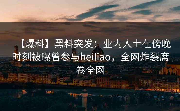 【爆料】黑料突发：业内人士在傍晚时刻被曝曾参与heiliao，全网炸裂席卷全网