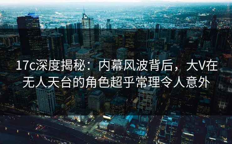 17c深度揭秘：内幕风波背后，大V在无人天台的角色超乎常理令人意外