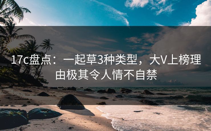 17c盘点：一起草3种类型，大V上榜理由极其令人情不自禁