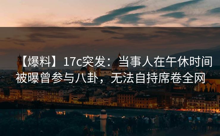 【爆料】17c突发：当事人在午休时间被曝曾参与八卦，无法自持席卷全网