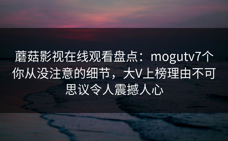 蘑菇影视在线观看盘点:mogutv7个你从没注意的细节,大V上榜理由不可思议令人震撼人心 蘑菇影视在线观看盘点:mogutv7个你从没注意的细节,大V上榜理由不可思议令人震撼人心