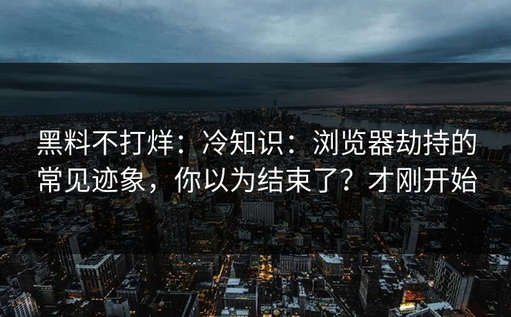 黑料不打烊：冷知识：浏览器劫持的常见迹象，你以为结束了？才刚开始