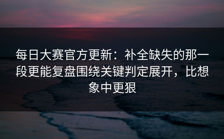 每日大赛官方更新：补全缺失的那一段更能复盘围绕关键判定展开，比想象中更狠