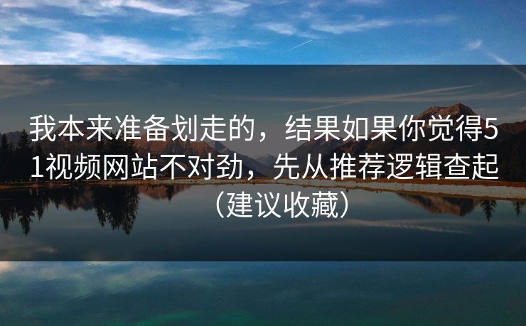 我本来准备划走的，结果如果你觉得51视频网站不对劲，先从推荐逻辑查起（建议收藏）