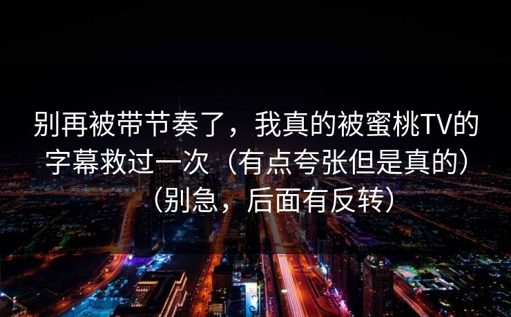 别再被带节奏了，我真的被蜜桃TV的字幕救过一次（有点夸张但是真的）（别急，后面有反转）