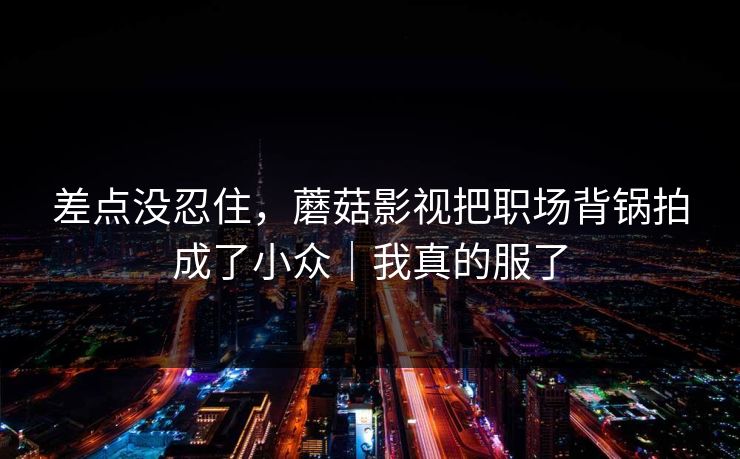 差点没忍住，蘑菇影视把职场背锅拍成了小众｜我真的服了