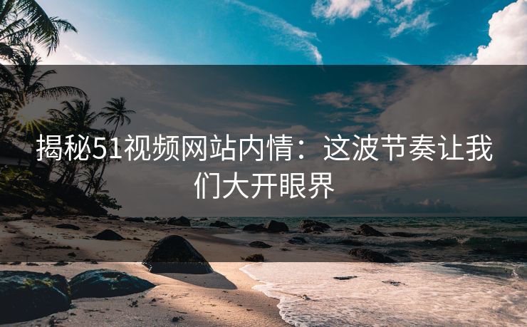 揭秘51视频网站内情：这波节奏让我们大开眼界