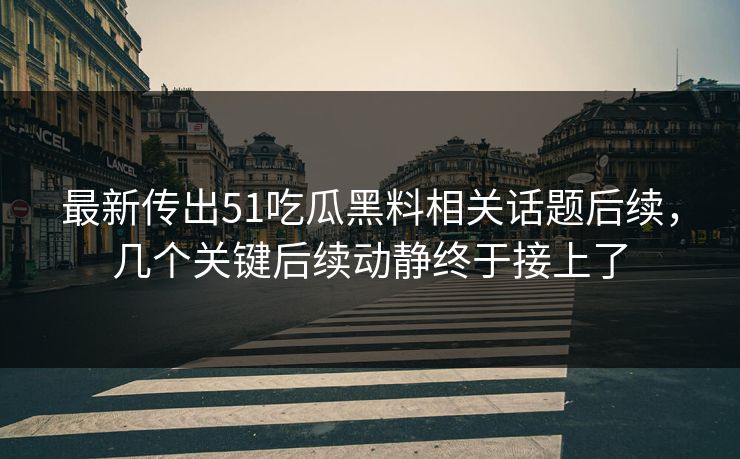 最新传出51吃瓜黑料相关话题后续，几个关键后续动静终于接上了
