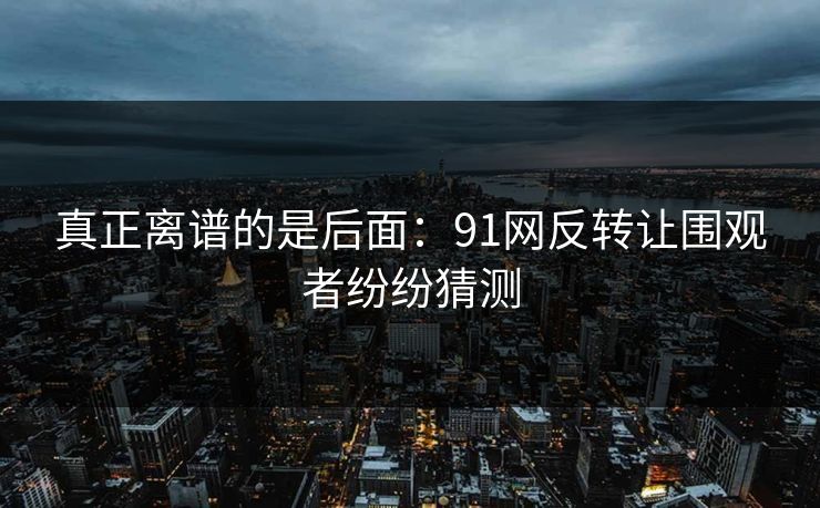真正离谱的是后面：91网反转让围观者纷纷猜测